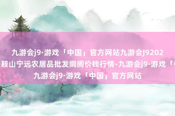 九游会j9·游戏「中国」官方网站九游会J92024年4月8日辽宁鞍山宁远农居品批发阛阓价钱行情-九游会j9·游戏「中国」官方网站