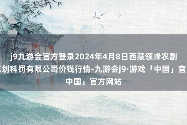 j9九游会官方登录2024年4月8日西藏领峰农副产物谋划科罚有限公司价钱行情-九游会j9·游戏「中国」官方网站