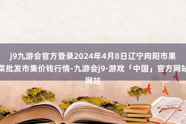 j9九游会官方登录2024年4月8日辽宁向阳市果菜批发市集价钱行情-九游会j9·游戏「中国」官方网站