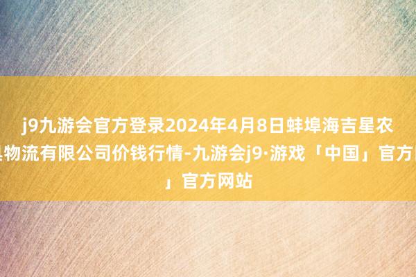 j9九游会官方登录2024年4月8日蚌埠海吉星农家具物流有限公司价钱行情-九游会j9·游戏「中国」官方网站