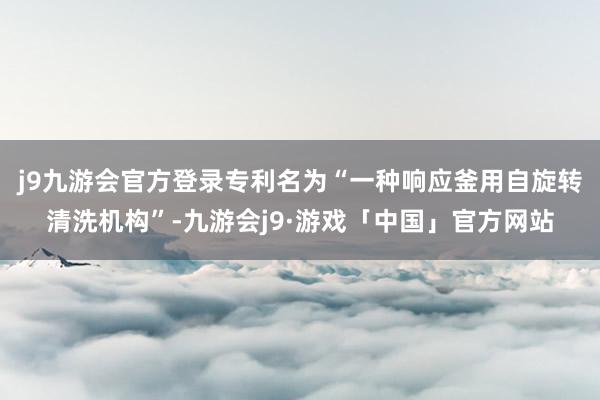 j9九游会官方登录专利名为“一种响应釜用自旋转清洗机构”-九游会j9·游戏「中国」官方网站