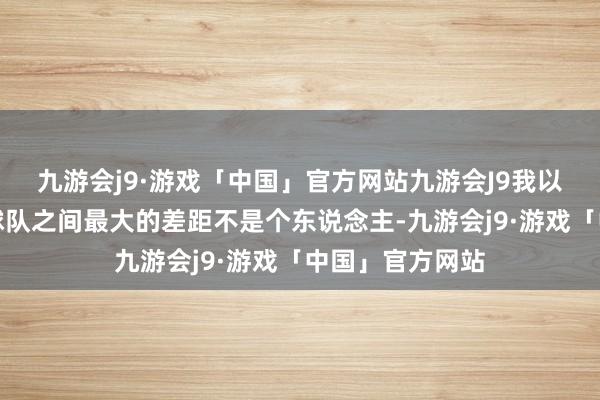 九游会j9·游戏「中国」官方网站九游会J9我以为咱们跟日韩球队之间最大的差距不是个东说念主-九游会j9·游戏「中国」官方网站