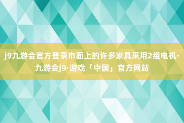 j9九游会官方登录市面上的许多家具采用2组电机-九游会j9·游戏「中国」官方网站