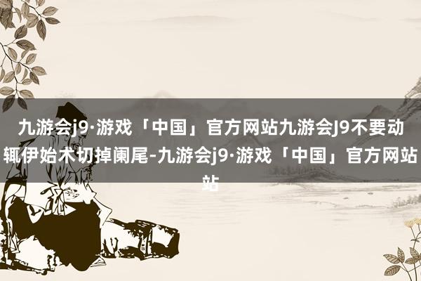 九游会j9·游戏「中国」官方网站九游会J9不要动辄伊始术切掉阑尾-九游会j9·游戏「中国」官方网站