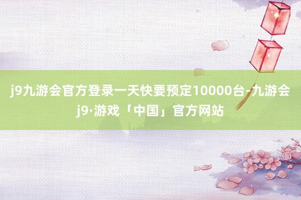 j9九游会官方登录一天快要预定10000台-九游会j9·游戏「中国」官方网站