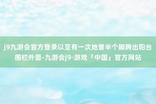 j9九游会官方登录以至有一次她曾半个脚跨出阳台围栏外面-九游会j9·游戏「中国」官方网站