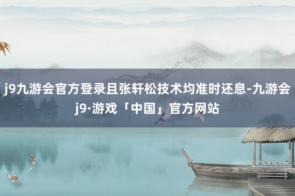 j9九游会官方登录且张轩松技术均准时还息-九游会j9·游戏「中国」官方网站