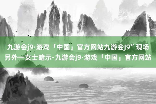 九游会j9·游戏「中国」官方网站九游会J9”现场另外一女士暗示-九游会j9·游戏「中国」官方网站