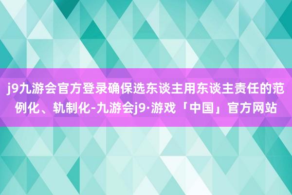 j9九游会官方登录确保选东谈主用东谈主责任的范例化、轨制化-九游会j9·游戏「中国」官方网站