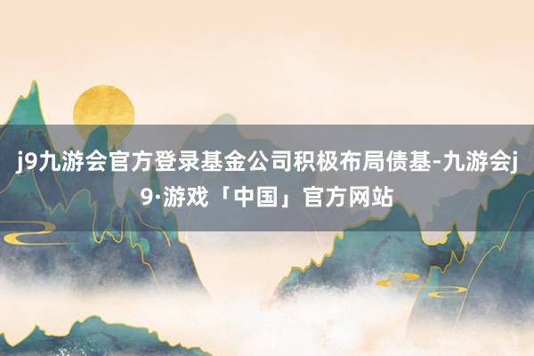 j9九游会官方登录基金公司积极布局债基-九游会j9·游戏「中国」官方网站