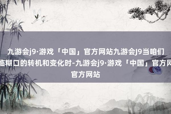 九游会j9·游戏「中国」官方网站九游会J9当咱们濒临糊口的转机和变化时-九游会j9·游戏「中国」官方网站