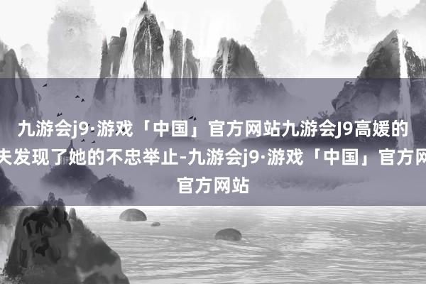 九游会j9·游戏「中国」官方网站九游会J9高媛的丈夫发现了她的不忠举止-九游会j9·游戏「中国」官方网站