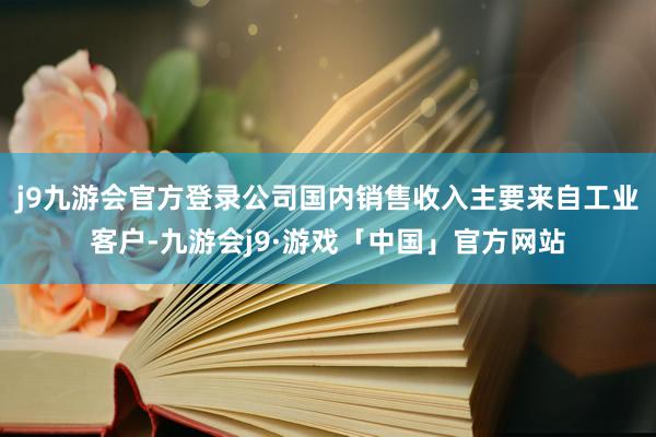 j9九游会官方登录公司国内销售收入主要来自工业客户-九游会j9·游戏「中国」官方网站