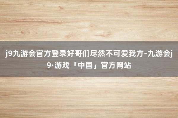 j9九游会官方登录好哥们尽然不可爱我方-九游会j9·游戏「中国」官方网站