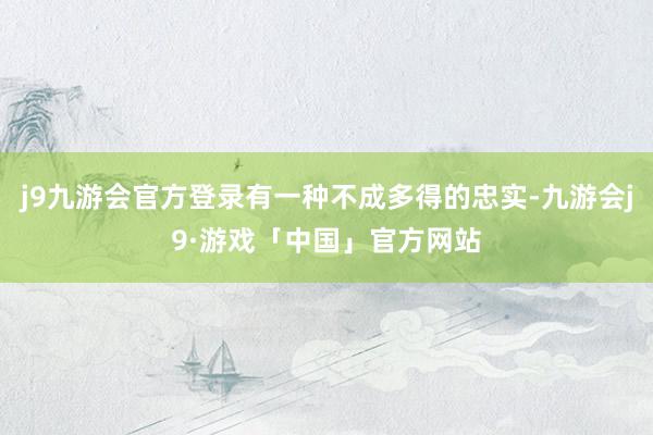 j9九游会官方登录有一种不成多得的忠实-九游会j9·游戏「中国」官方网站