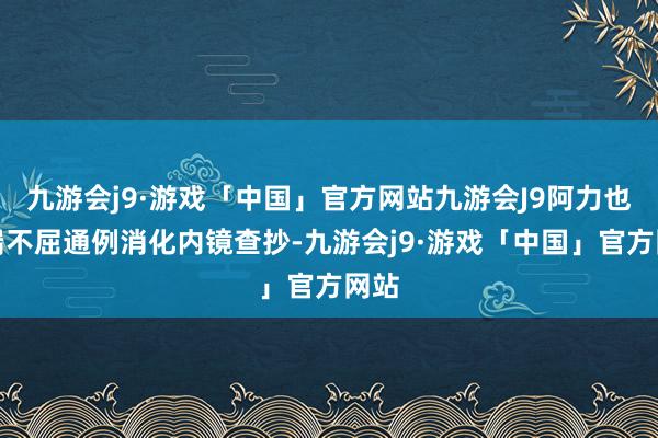 九游会j9·游戏「中国」官方网站九游会J9阿力也极端不屈通例消化内镜查抄-九游会j9·游戏「中国」官方网站