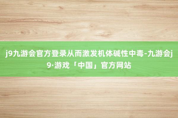 j9九游会官方登录从而激发机体碱性中毒-九游会j9·游戏「中国」官方网站