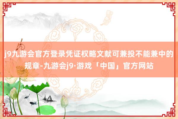 j9九游会官方登录凭证权略文献可兼投不能兼中的规章-九游会j9·游戏「中国」官方网站