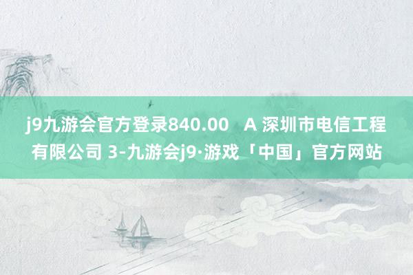 j9九游会官方登录840.00   A 深圳市电信工程有限公司 3-九游会j9·游戏「中国」官方网站