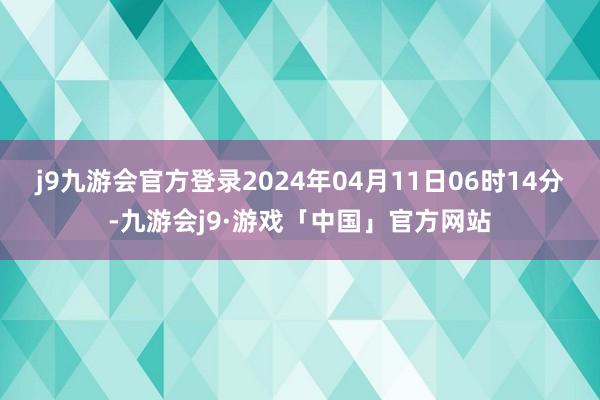 j9九游会官方登录2024年04月11日06时14分-九游会j9·游戏「中国」官方网站