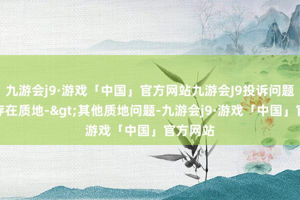 九游会j9·游戏「中国」官方网站九游会J9投诉问题：可能存在质地->其他质地问题-九游会j9·游戏「中国」官方网站