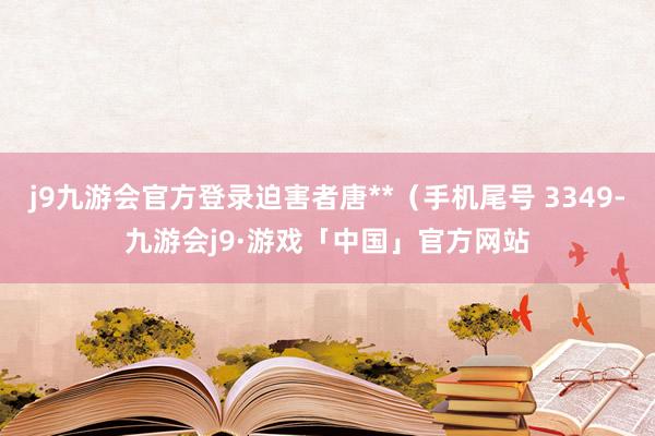 j9九游会官方登录迫害者唐**（手机尾号 3349-九游会j9·游戏「中国」官方网站