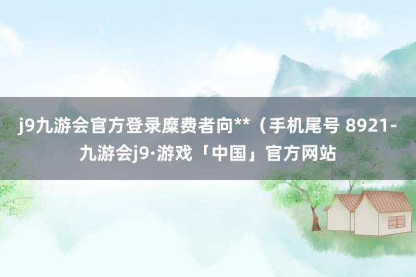 j9九游会官方登录糜费者向**（手机尾号 8921-九游会j9·游戏「中国」官方网站