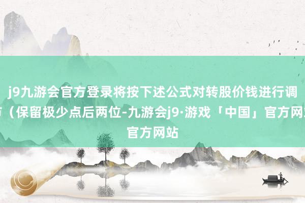 j9九游会官方登录将按下述公式对转股价钱进行调节（保留极少点后两位-九游会j9·游戏「中国」官方网站