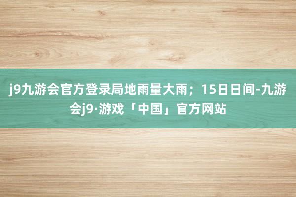 j9九游会官方登录局地雨量大雨；15日日间-九游会j9·游戏「中国」官方网站