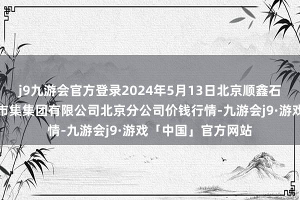 j9九游会官方登录2024年5月13日北京顺鑫石门海外农居品批发市集集团有限公司北京分公司价钱行情-九游会j9·游戏「中国」官方网站