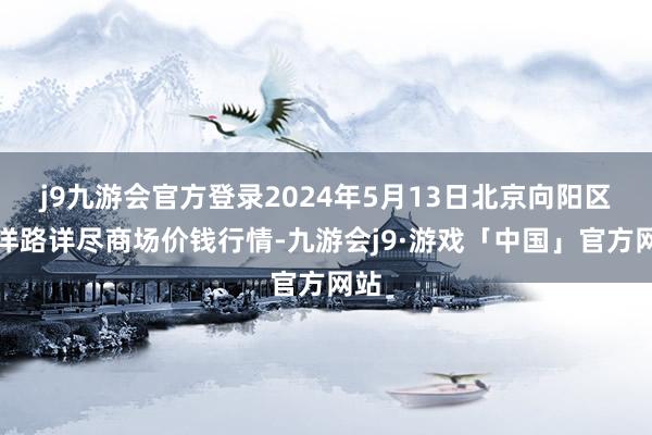 j9九游会官方登录2024年5月13日北京向阳区大洋路详尽商场价钱行情-九游会j9·游戏「中国」官方网站