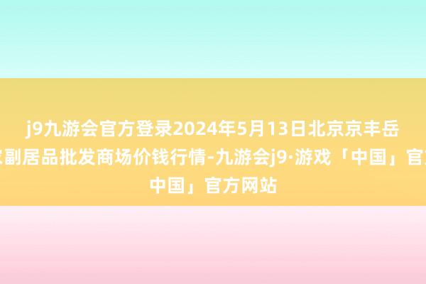 j9九游会官方登录2024年5月13日北京京丰岳各庄农副居品批发商场价钱行情-九游会j9·游戏「中国」官方网站