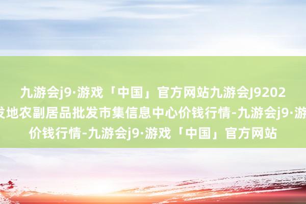 九游会j9·游戏「中国」官方网站九游会J92024年5月13日北京新发地农副居品批发市集信息中心价钱行情-九游会j9·游戏「中国」官方网站