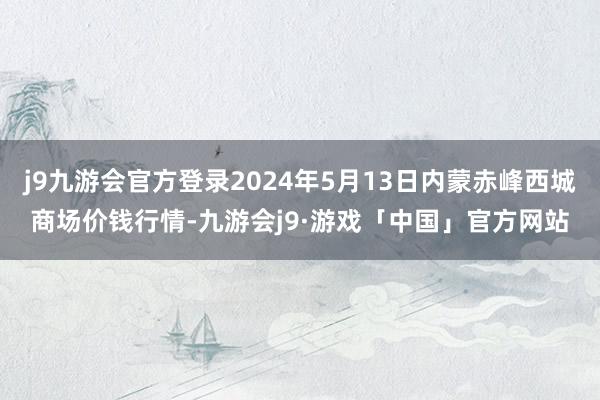 j9九游会官方登录2024年5月13日内蒙赤峰西城商场价钱行情-九游会j9·游戏「中国」官方网站