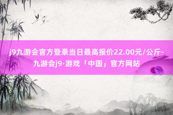 j9九游会官方登录当日最高报价22.00元/公斤-九游会j9·游戏「中国」官方网站