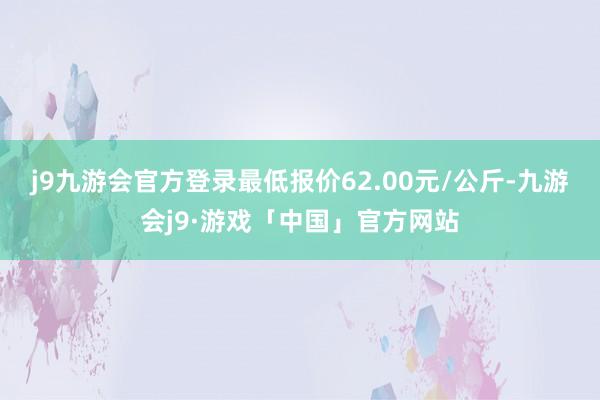 j9九游会官方登录最低报价62.00元/公斤-九游会j9·游戏「中国」官方网站