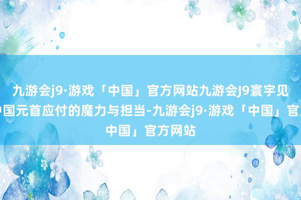 九游会j9·游戏「中国」官方网站九游会J9寰宇见证了中国元首应付的魔力与担当-九游会j9·游戏「中国」官方网站