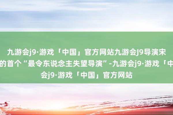 九游会j9·游戏「中国」官方网站九游会J9导演宋阳也得益了他的首个“最令东说念主失望导演”-九游会j9·游戏「中国」官方网站