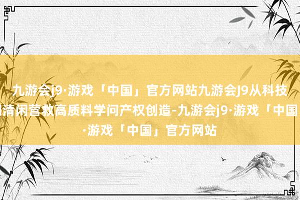 九游会j9·游戏「中国」官方网站九游会J9从科技创新供给侧清闲营救高质料学问产权创造-九游会j9·游戏「中国」官方网站