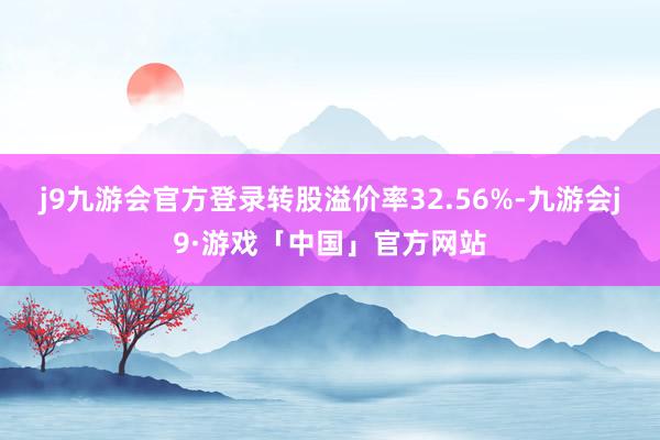 j9九游会官方登录转股溢价率32.56%-九游会j9·游戏「中国」官方网站