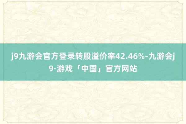 j9九游会官方登录转股溢价率42.46%-九游会j9·游戏「中国」官方网站