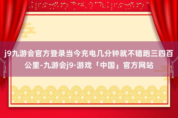 j9九游会官方登录当今充电几分钟就不错跑三四百公里-九游会j9·游戏「中国」官方网站