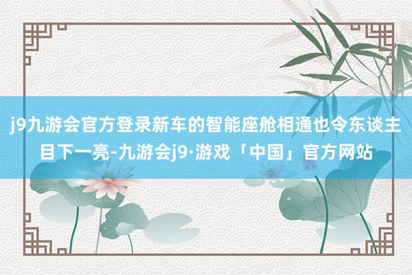 j9九游会官方登录新车的智能座舱相通也令东谈主目下一亮-九游会j9·游戏「中国」官方网站