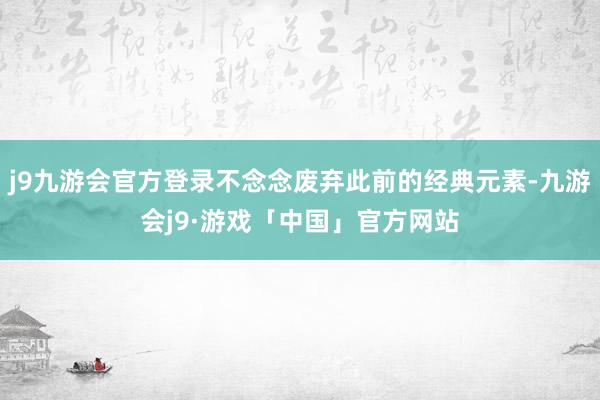 j9九游会官方登录不念念废弃此前的经典元素-九游会j9·游戏「中国」官方网站