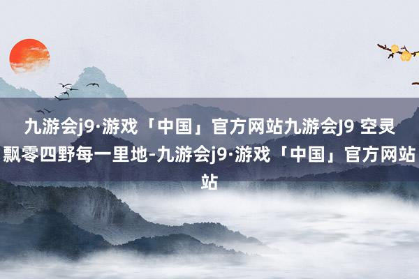 九游会j9·游戏「中国」官方网站九游会J9 空灵飘零四野每一里地-九游会j9·游戏「中国」官方网站