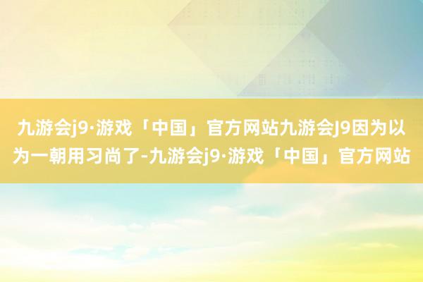 九游会j9·游戏「中国」官方网站九游会J9因为以为一朝用习尚了-九游会j9·游戏「中国」官方网站