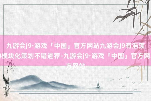 九游会j9·游戏「中国」官方网站九游会J9有浩荡的模块化策划不错遴荐-九游会j9·游戏「中国」官方网站