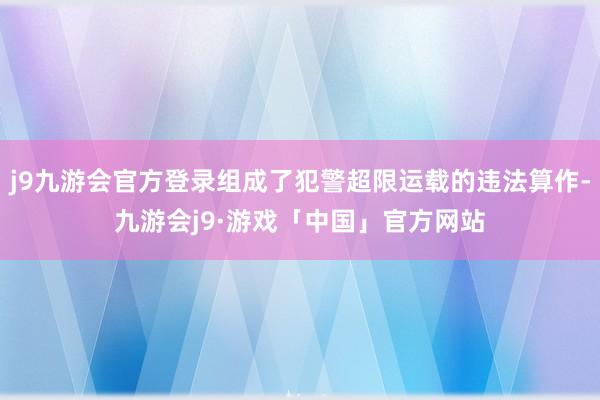 j9九游会官方登录组成了犯警超限运载的违法算作-九游会j9·游戏「中国」官方网站