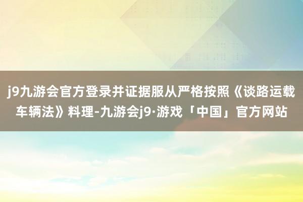 j9九游会官方登录并证据服从严格按照《谈路运载车辆法》料理-九游会j9·游戏「中国」官方网站