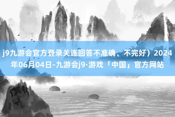 j9九游会官方登录关连回答不准确、不完好）2024年06月04日-九游会j9·游戏「中国」官方网站